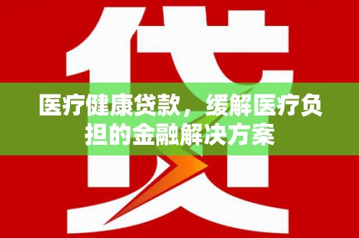 茂林医疗健康贷款，缓解医疗负担的金融解决方案
