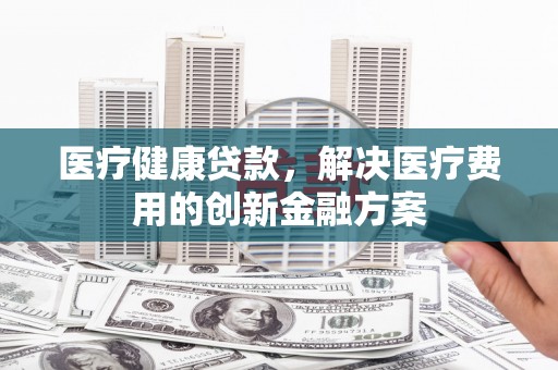 茂林医疗健康贷款，解决医疗费用的创新金融方案