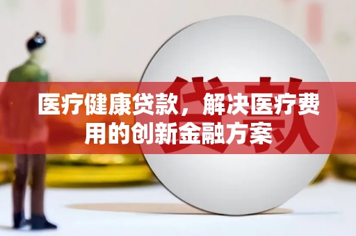 茂林医疗健康贷款，解决医疗费用的创新金融方案