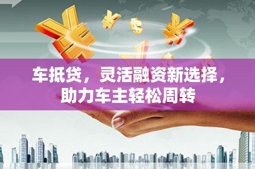 茂林车抵贷，灵活融资新选择，助力车主轻松周转