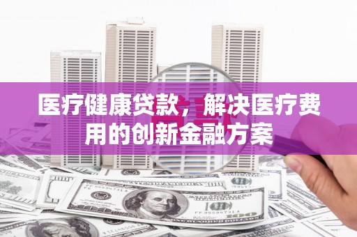茂林医疗健康贷款，解决医疗费用的创新金融方案